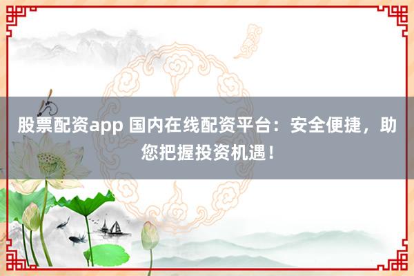 股票配资app 国内在线配资平台：安全便捷，助您把握投资机遇！