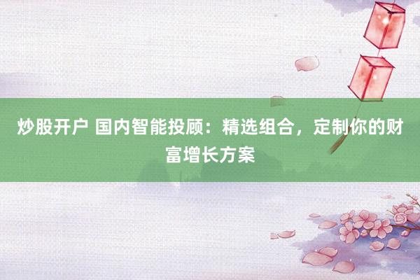 炒股开户 国内智能投顾：精选组合，定制你的财富增长方案