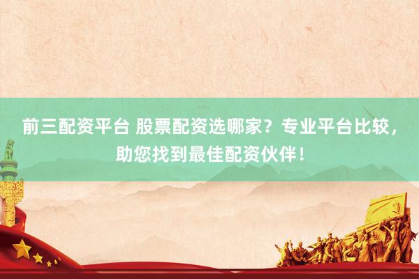 前三配资平台 股票配资选哪家？专业平台比较，助您找到最佳配资伙伴！