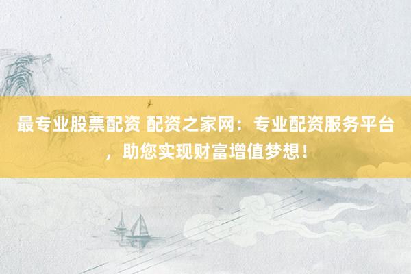 最专业股票配资 配资之家网：专业配资服务平台，助您实现财富增值梦想！