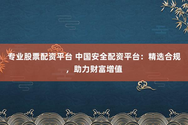 专业股票配资平台 中国安全配资平台：精选合规，助力财富增值