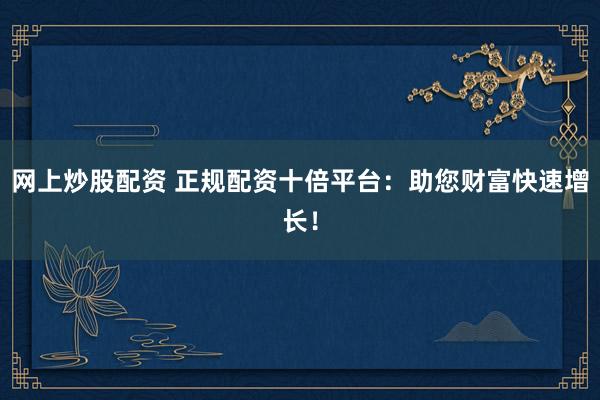 网上炒股配资 正规配资十倍平台：助您财富快速增长！
