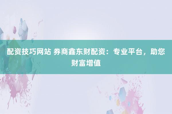 配资技巧网站 券商鑫东财配资：专业平台，助您财富增值