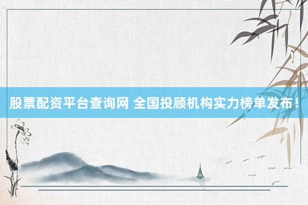 股票配资平台查询网 全国投顾机构实力榜单发布！