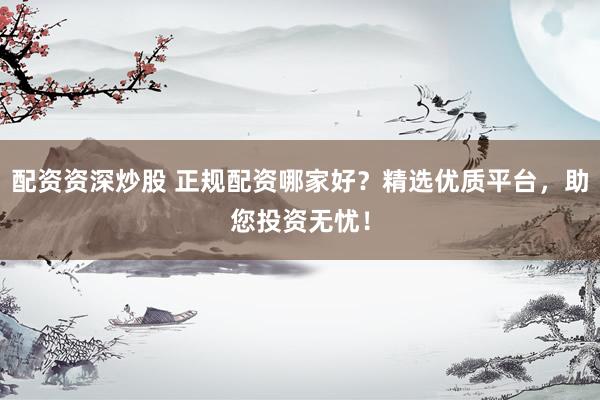 配资资深炒股 正规配资哪家好？精选优质平台，助您投资无忧！