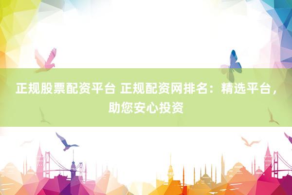正规股票配资平台 正规配资网排名：精选平台，助您安心投资