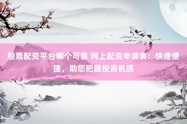 股票配资平台哪个可靠 网上配资申请表：快速便捷，助您把握投资机遇