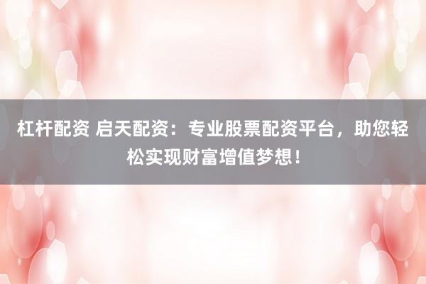 杠杆配资 启天配资：专业股票配资平台，助您轻松实现财富增值梦想！