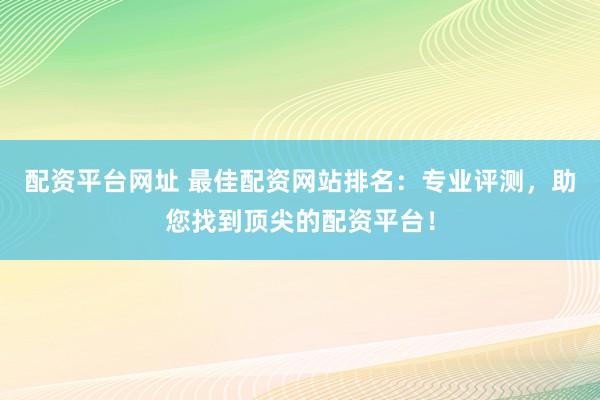 配资平台网址 最佳配资网站排名：专业评测，助您找到顶尖的配资平台！