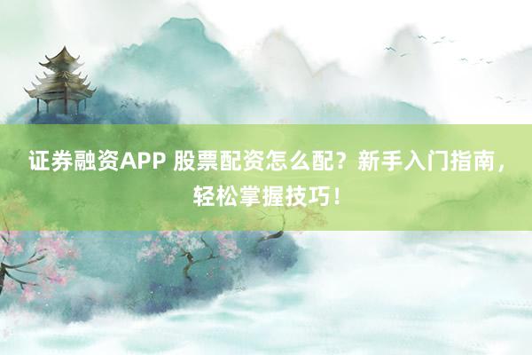 证券融资APP 股票配资怎么配？新手入门指南，轻松掌握技巧！