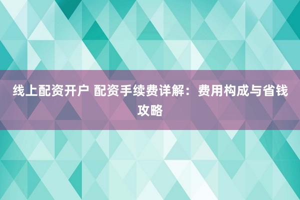 线上配资开户 配资手续费详解：费用构成与省钱攻略