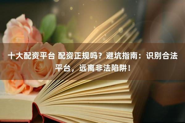 十大配资平台 配资正规吗？避坑指南：识别合法平台，远离非法陷阱！