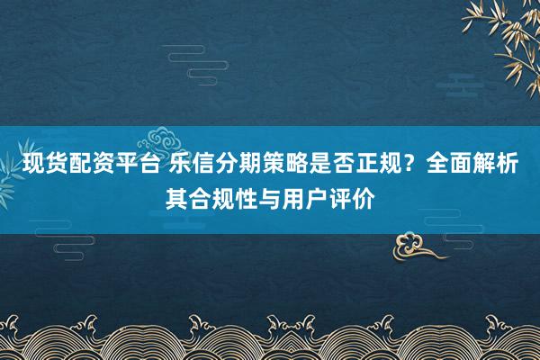 现货配资平台 乐信分期策略是否正规？全面解析其合规性与用户评价