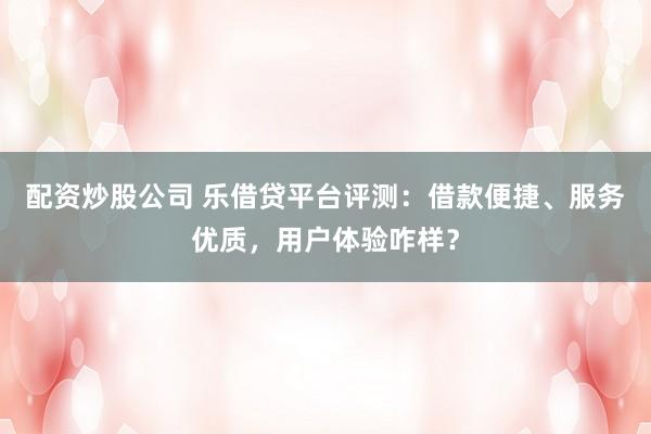 配资炒股公司 乐借贷平台评测：借款便捷、服务优质，用户体验咋样？