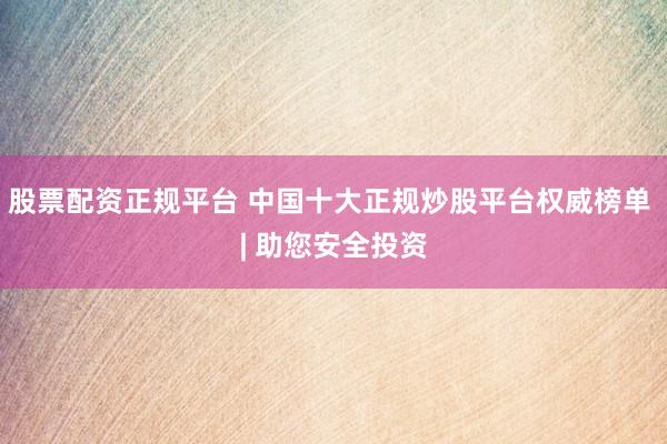 股票配资正规平台 中国十大正规炒股平台权威榜单 | 助您安全投资