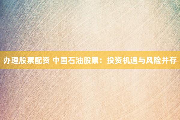 办理股票配资 中国石油股票：投资机遇与风险并存