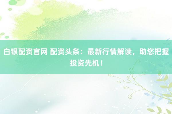 白银配资官网 配资头条：最新行情解读，助您把握投资先机！