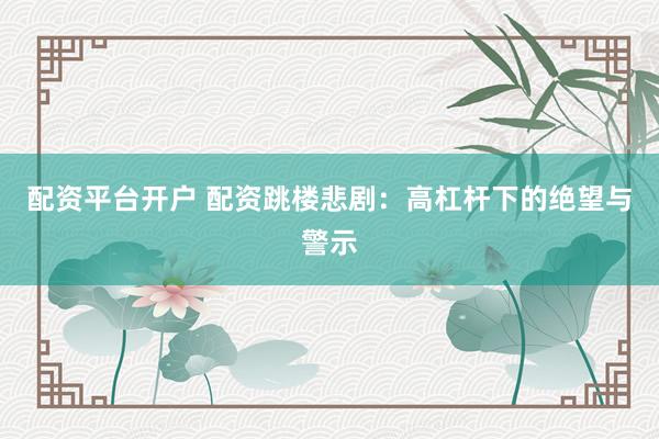 配资平台开户 配资跳楼悲剧：高杠杆下的绝望与警示