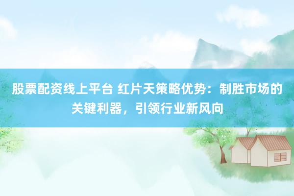 股票配资线上平台 红片天策略优势：制胜市场的关键利器，引领行业新风向