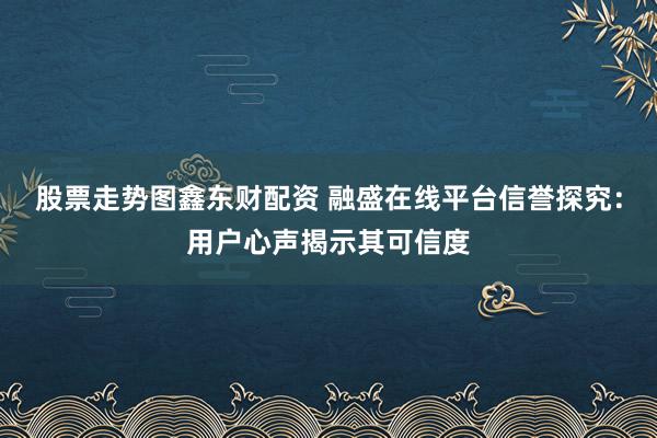 股票走势图鑫东财配资 融盛在线平台信誉探究：用户心声揭示其可信度