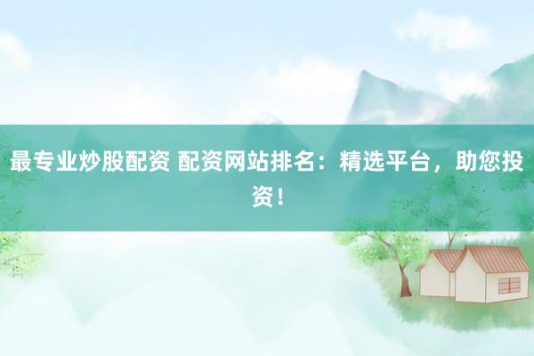最专业炒股配资 配资网站排名：精选平台，助您投资！