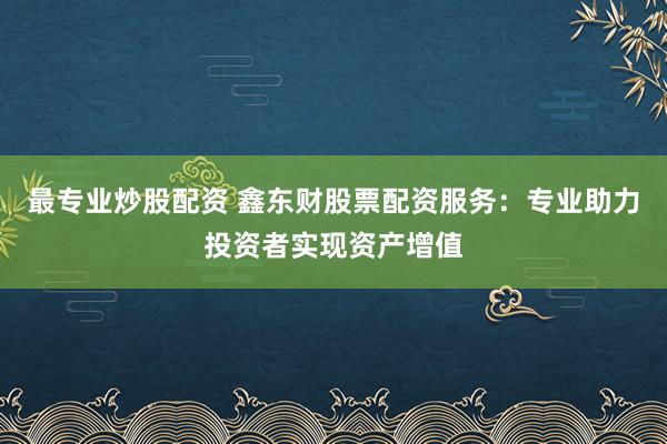 最专业炒股配资 鑫东财股票配资服务：专业助力投资者实现资产增值