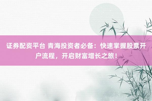 证券配资平台 青海投资者必备：快速掌握股票开户流程，开启财富增长之旅！