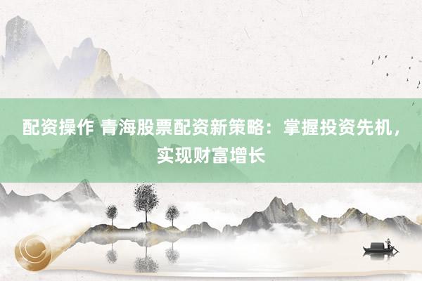 配资操作 青海股票配资新策略：掌握投资先机，实现财富增长