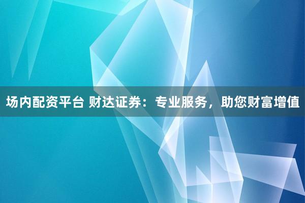 场内配资平台 财达证券：专业服务，助您财富增值