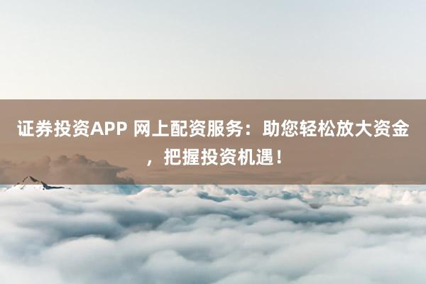 证券投资APP 网上配资服务：助您轻松放大资金，把握投资机遇！