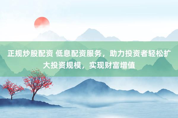 正规炒股配资 低息配资服务，助力投资者轻松扩大投资规模，实现财富增值