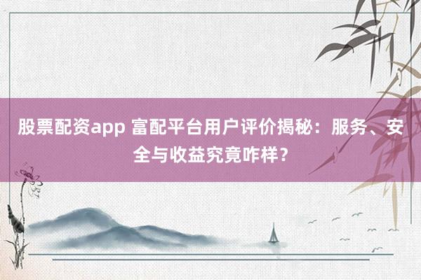 股票配资app 富配平台用户评价揭秘：服务、安全与收益究竟咋样？