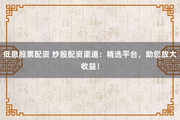 低息股票配资 炒股配资渠道：精选平台，助您放大收益！