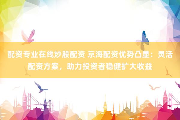 配资专业在线炒股配资 京海配资优势凸显：灵活配资方案，助力投资者稳健扩大收益