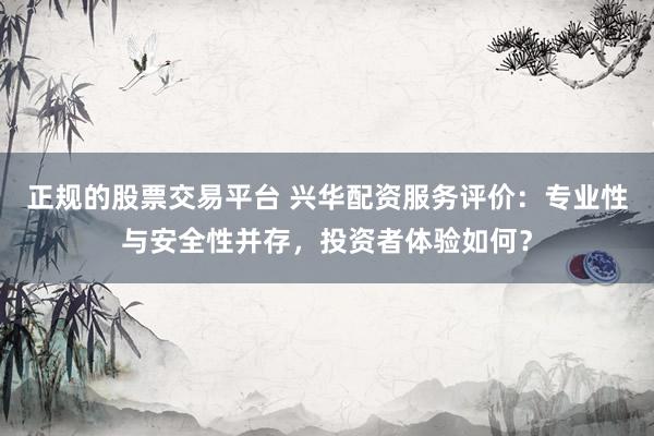 正规的股票交易平台 兴华配资服务评价：专业性与安全性并存，投资者体验如何？
