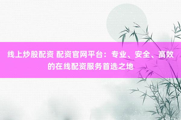 线上炒股配资 配资官网平台：专业、安全、高效的在线配资服务首选之地