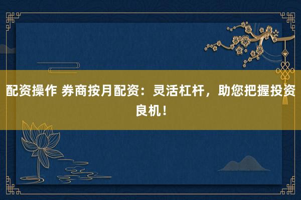 配资操作 券商按月配资：灵活杠杆，助您把握投资良机！