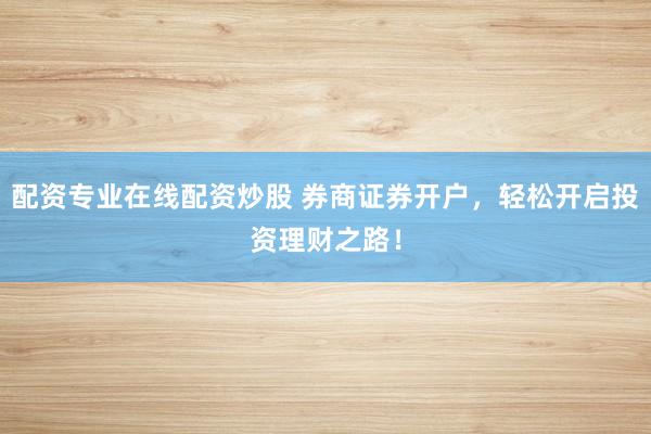 配资专业在线配资炒股 券商证券开户，轻松开启投资理财之路！