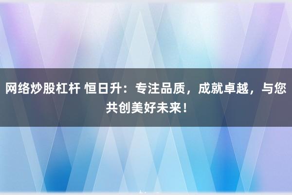 网络炒股杠杆 恒日升：专注品质，成就卓越，与您共创美好未来！