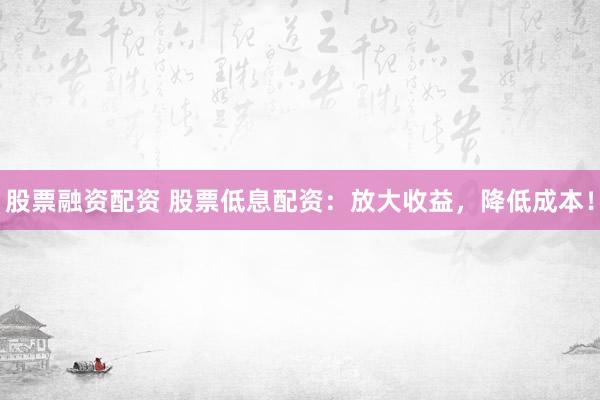 股票融资配资 股票低息配资：放大收益，降低成本！
