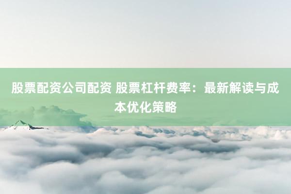 股票配资公司配资 股票杠杆费率：最新解读与成本优化策略
