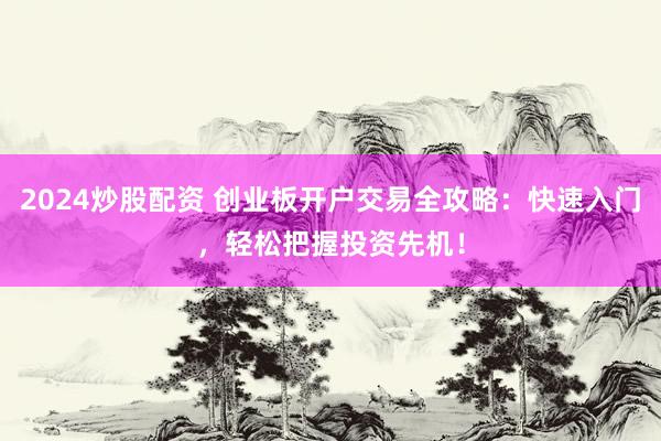2024炒股配资 创业板开户交易全攻略：快速入门，轻松把握投资先机！