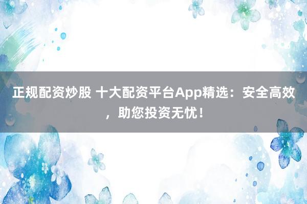 正规配资炒股 十大配资平台App精选：安全高效，助您投资无忧！