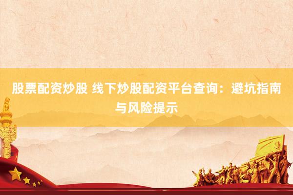 股票配资炒股 线下炒股配资平台查询：避坑指南与风险提示