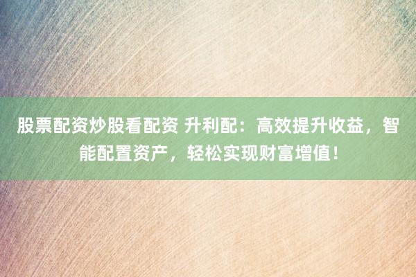 股票配资炒股看配资 升利配：高效提升收益，智能配置资产，轻松实现财富增值！
