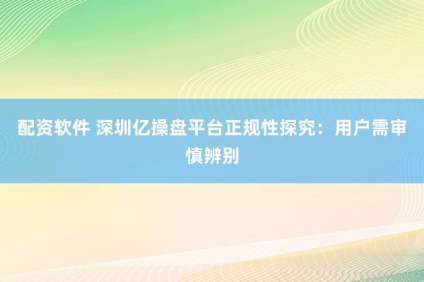 配资软件 深圳亿操盘平台正规性探究：用户需审慎辨别