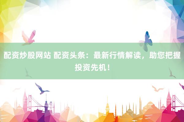 配资炒股网站 配资头条：最新行情解读，助您把握投资先机！