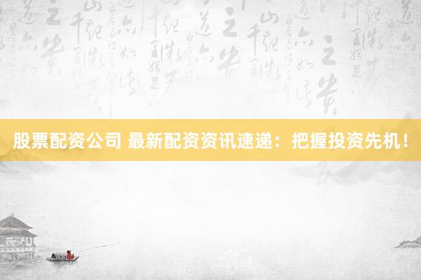 股票配资公司 最新配资资讯速递：把握投资先机！