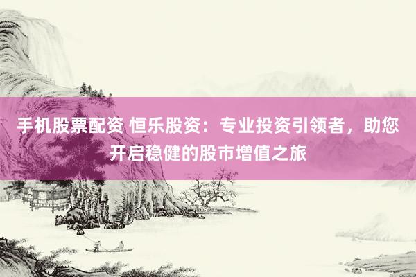 手机股票配资 恒乐股资：专业投资引领者，助您开启稳健的股市增值之旅