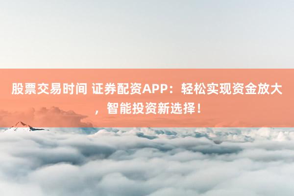 股票交易时间 证券配资APP：轻松实现资金放大，智能投资新选择！